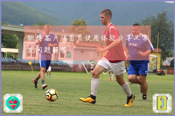 欧博客户端首页使用体验分享及常见问题解答