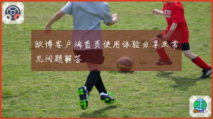 欧博客户端首页使用体验分享及常见问题解答