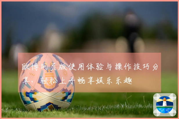 欧博网页版使用体验与操作技巧分享，轻松上手畅享娱乐乐趣